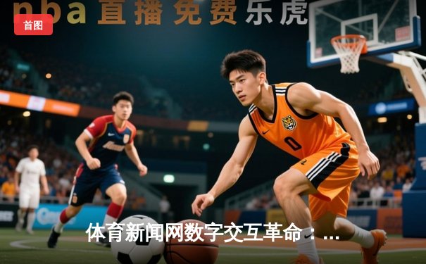 体育新闻网数字交互革命：银河集团新版本如何重构观赛体验