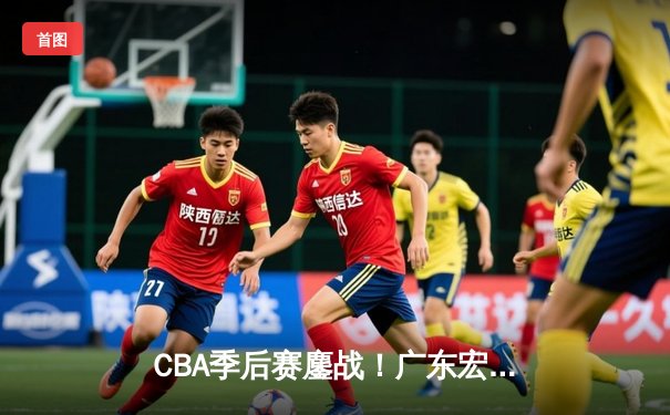 CBA季后赛鏖战！广东宏远加时险胜辽宁本钢，赵睿关键三分锁定胜局