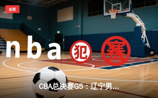 CBA总决赛G5：辽宁男篮加时险胜广东 总比分3-2夺赛点