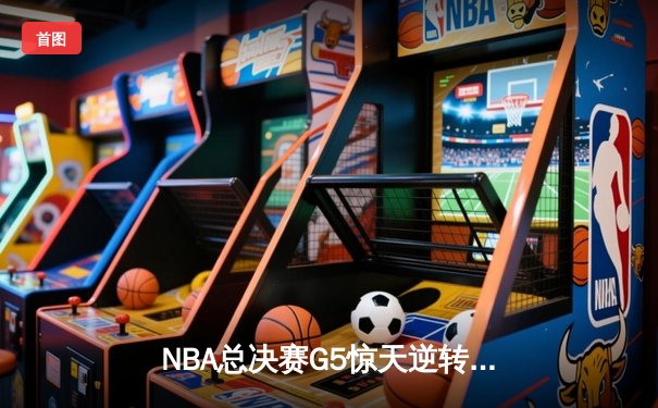 NBA总决赛G5惊天逆转：银河战舰主场加时险胜，约基奇空砍40+三双