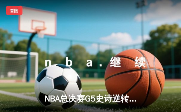 NBA总决赛G5史诗逆转：凯尔特人绝境翻盘，塔图姆狂砍44分创历史