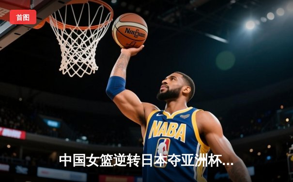 中国女篮逆转日本夺亚洲杯冠军，韩旭23+15荣膺MVP